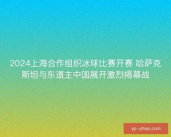 2024上海合作组织冰球比赛开赛 哈萨克斯坦与东道主中国展开激烈揭幕战 2024上海合作组织冰球比赛开赛 哈萨克斯坦与东道主中国展开激烈揭幕战