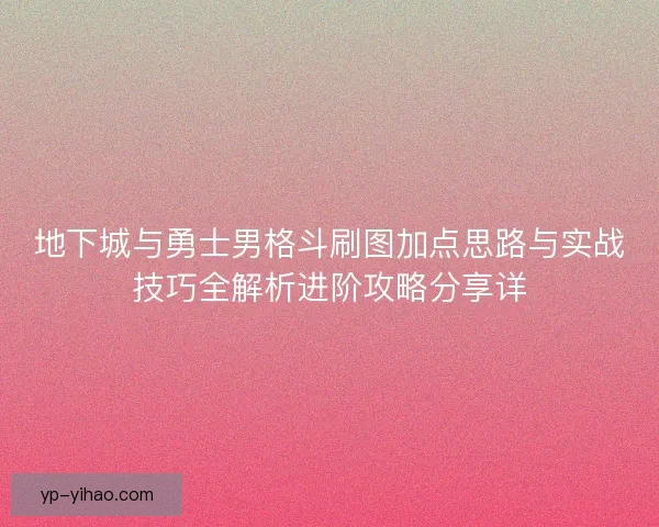 地下城与勇士男格斗刷图加点思路与实战技巧全解析进阶攻略分享详 地下城与勇士男格斗刷图加点思路与实战技巧全解析进阶攻略分享详