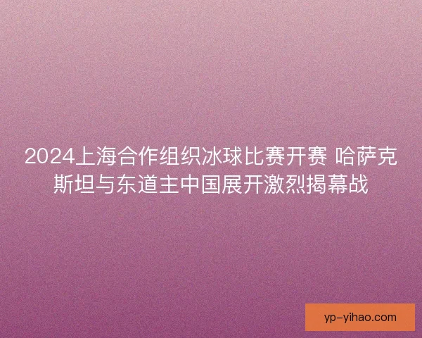 2024上海合作组织冰球比赛开赛 哈萨克斯坦与东道主中国展开激烈揭幕战