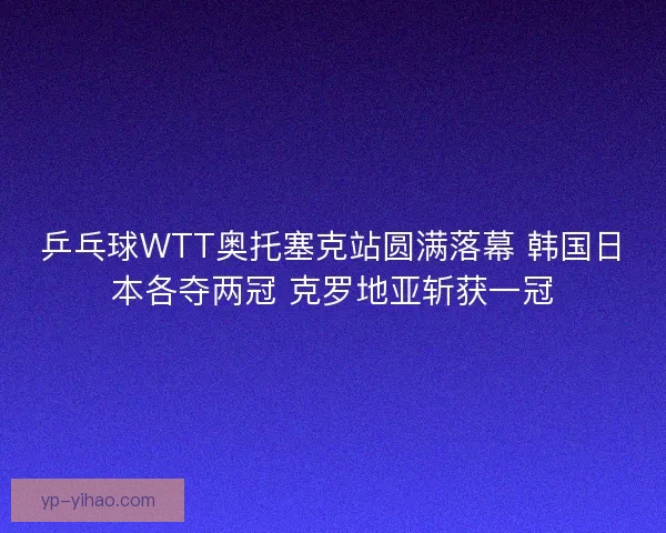 乒乓球WTT奥托塞克站圆满落幕 韩国日本各夺两冠 克罗地亚斩获一冠