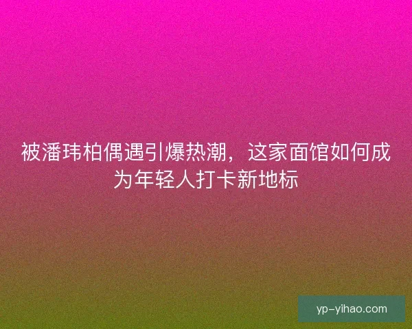被潘玮柏偶遇引爆热潮，这家面馆如何成为年轻人打卡新地标
