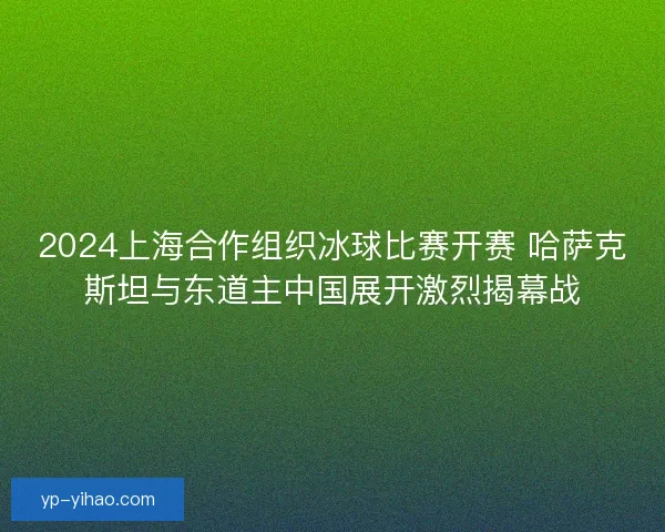 2024上海合作组织冰球比赛开赛 哈萨克斯坦与东道主中国展开激烈揭幕战