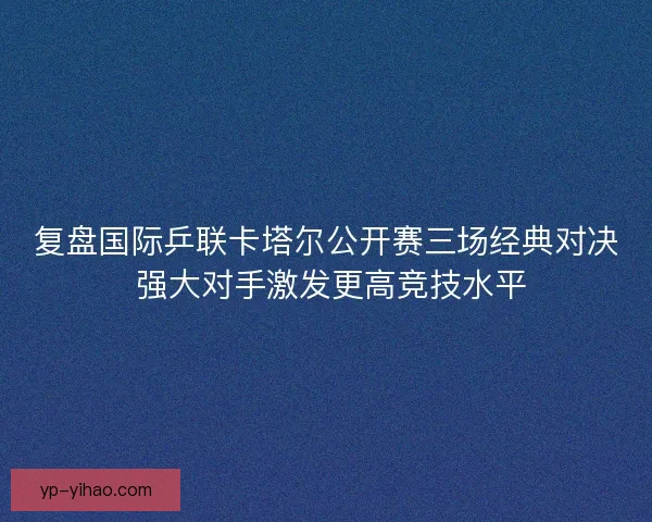 复盘国际乒联卡塔尔公开赛三场经典对决 强大对手激发更高竞技水平