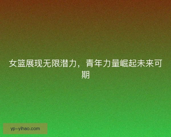 女篮展现无限潜力，青年力量崛起未来可期